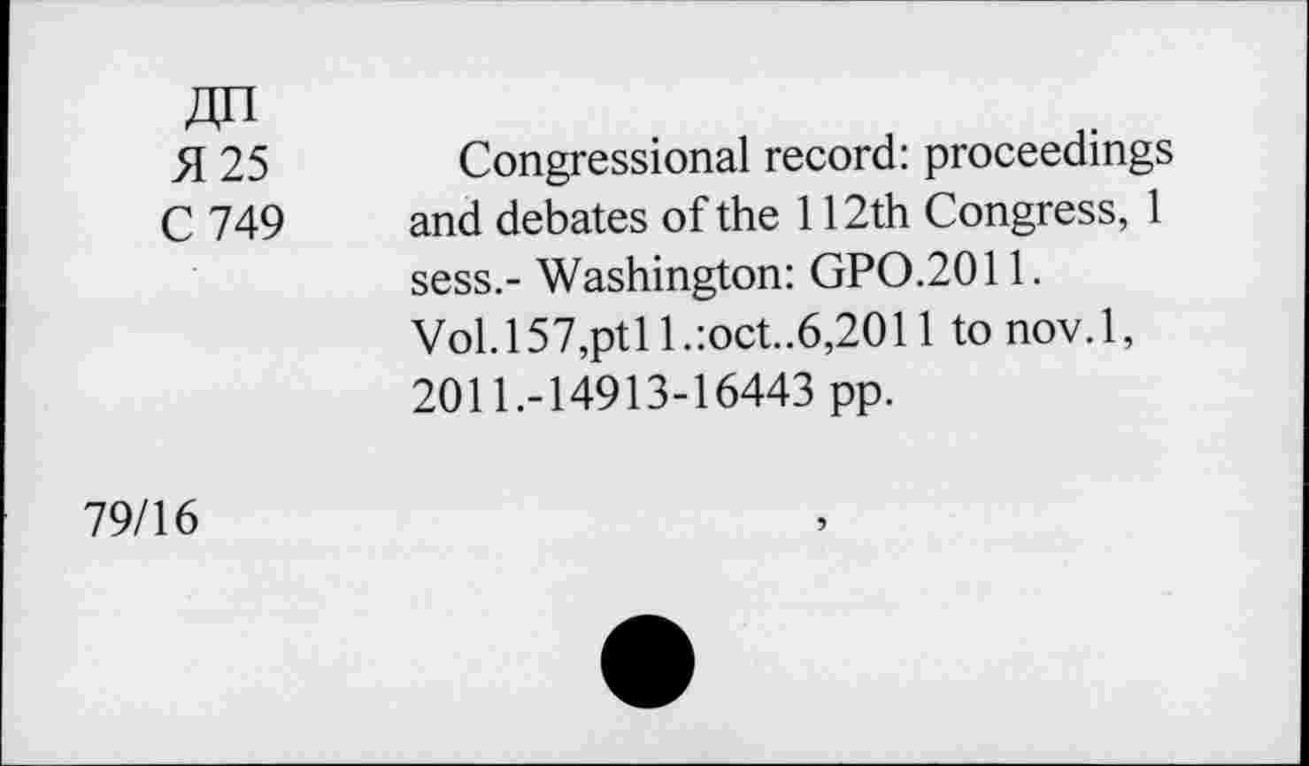 ﻿411
51 25	Congressional record: proceedings
C 749 and debates of the 112th Congress, 1 sess.- Washington: GPO.2011.
Vol. 157,pt 11 .:oct..6,2011 to nov. 1, 2011.-14913-16443 pp.
79/16